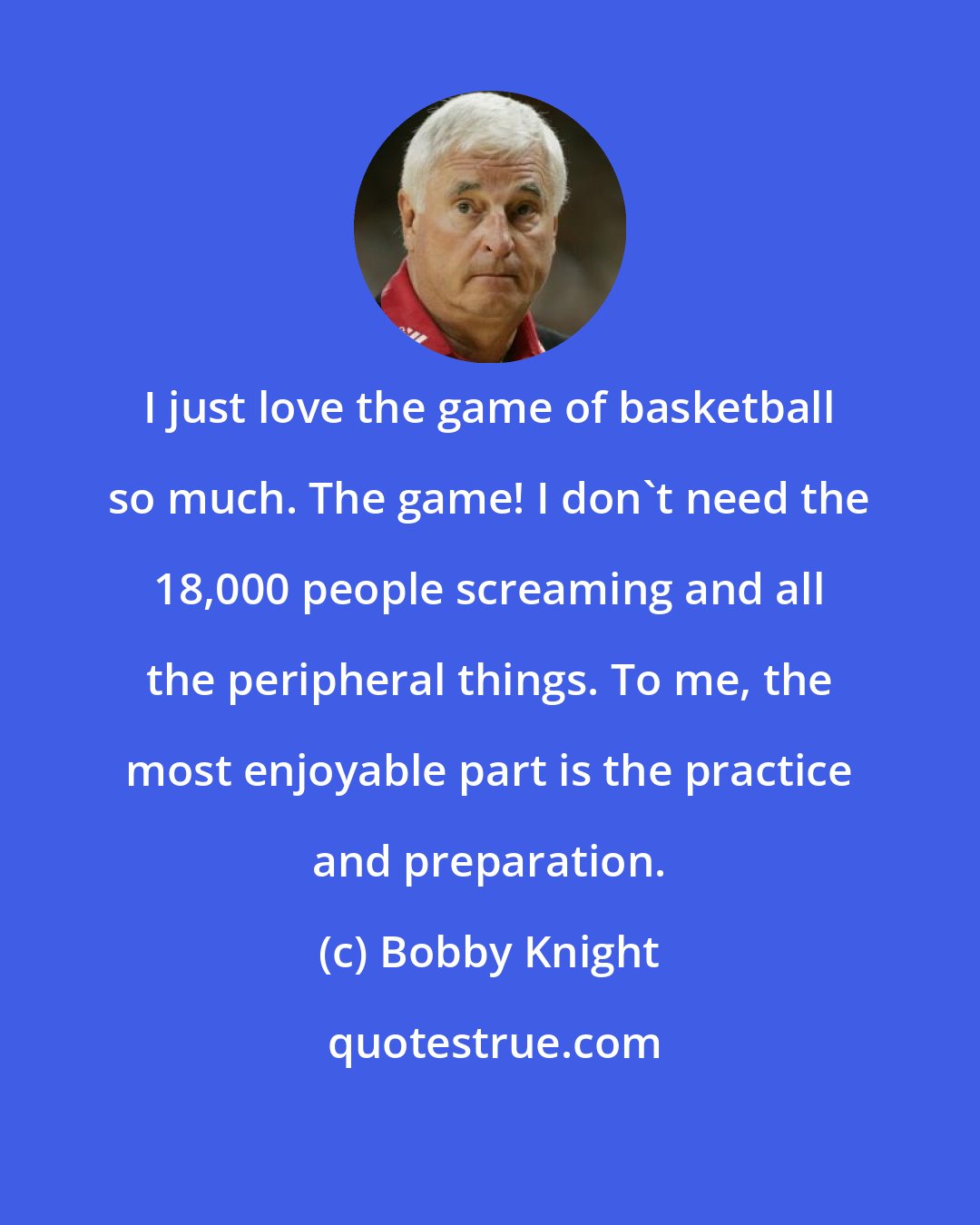 Bobby Knight: I just love the game of basketball so much. The game! I don't need the 18,000 people screaming and all the peripheral things. To me, the most enjoyable part is the practice and preparation.