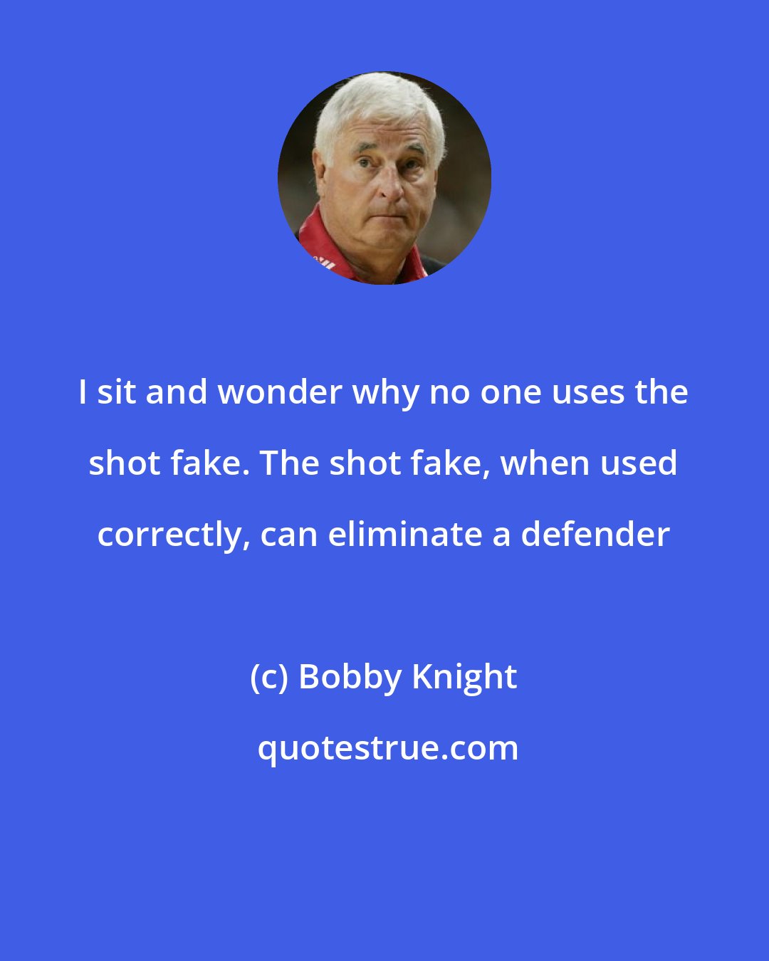Bobby Knight: I sit and wonder why no one uses the shot fake. The shot fake, when used correctly, can eliminate a defender