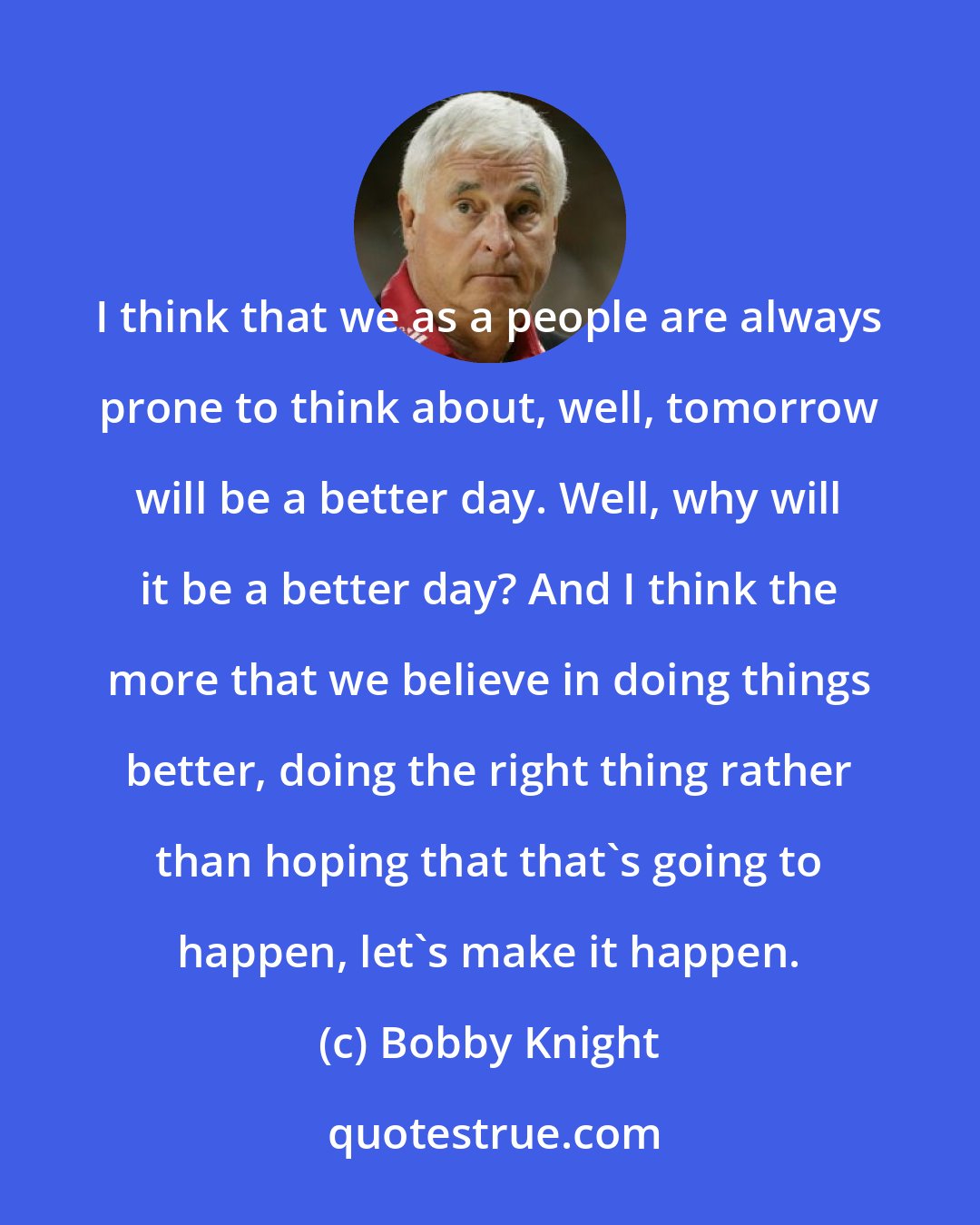 Bobby Knight: I think that we as a people are always prone to think about, well, tomorrow will be a better day. Well, why will it be a better day? And I think the more that we believe in doing things better, doing the right thing rather than hoping that that's going to happen, let's make it happen.