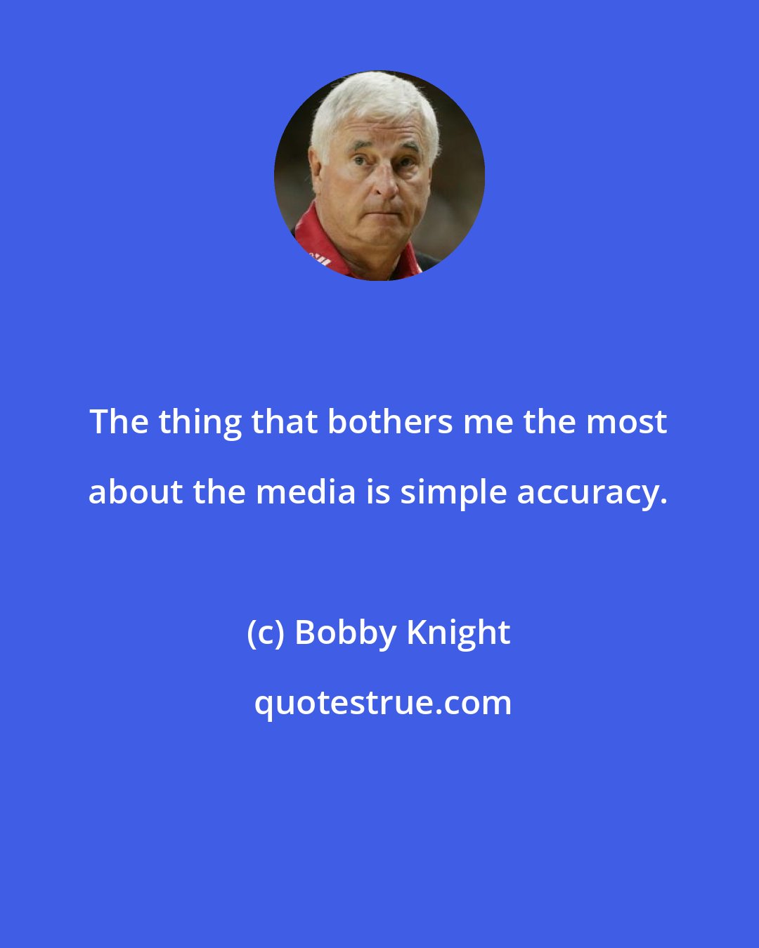 Bobby Knight: The thing that bothers me the most about the media is simple accuracy.
