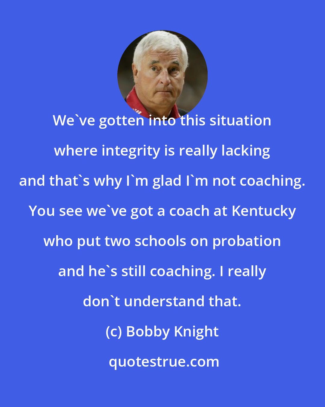Bobby Knight: We've gotten into this situation where integrity is really lacking and that's why I'm glad I'm not coaching. You see we've got a coach at Kentucky who put two schools on probation and he's still coaching. I really don't understand that.