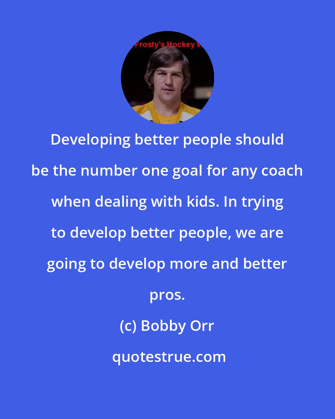 Bobby Orr: Developing better people should be the number one goal for any coach when dealing with kids. In trying to develop better people, we are going to develop more and better pros.