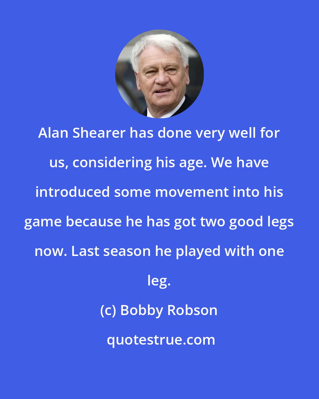 Bobby Robson: Alan Shearer has done very well for us, considering his age. We have introduced some movement into his game because he has got two good legs now. Last season he played with one leg.