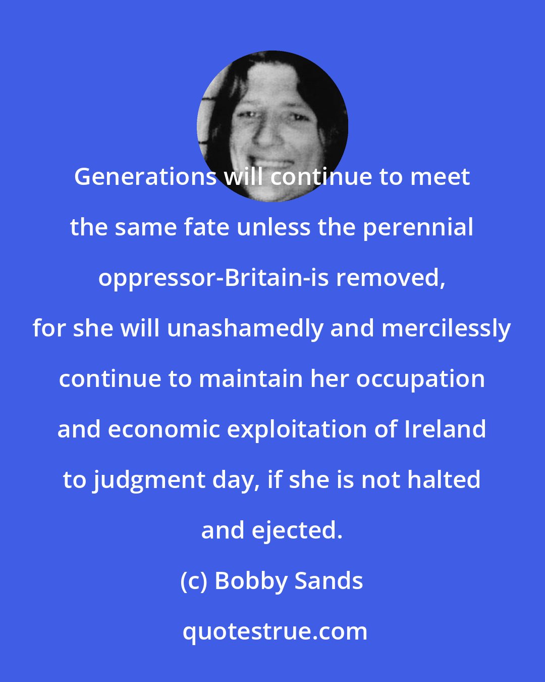 Bobby Sands: Generations will continue to meet the same fate unless the perennial oppressor-Britain-is removed, for she will unashamedly and mercilessly continue to maintain her occupation and economic exploitation of Ireland to judgment day, if she is not halted and ejected.