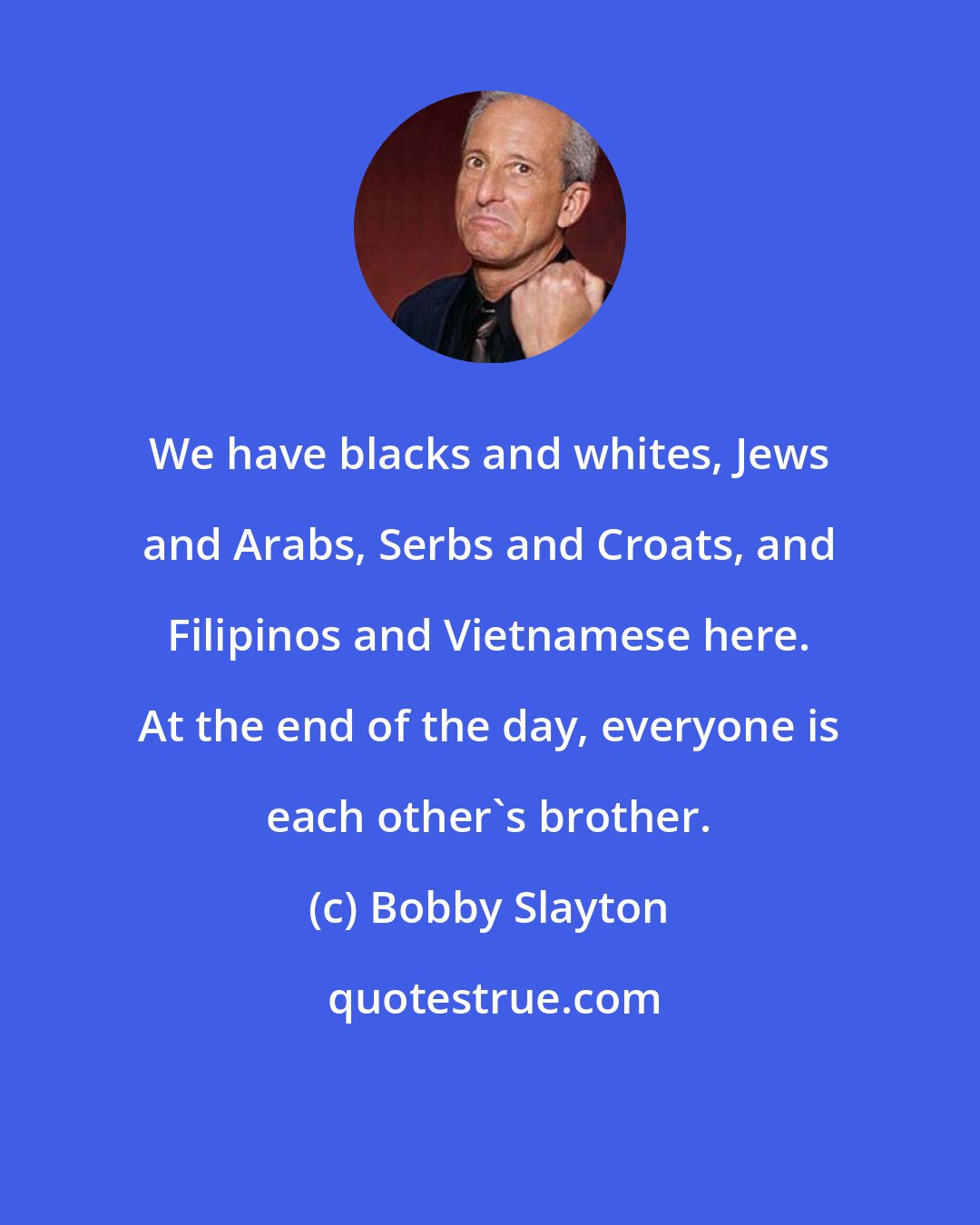 Bobby Slayton: We have blacks and whites, Jews and Arabs, Serbs and Croats, and Filipinos and Vietnamese here. At the end of the day, everyone is each other's brother.