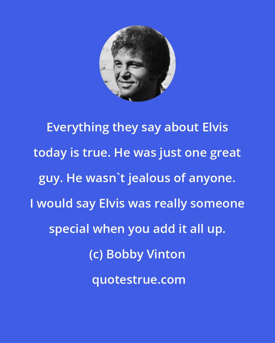 Bobby Vinton: Everything they say about Elvis today is true. He was just one great guy. He wasn't jealous of anyone. I would say Elvis was really someone special when you add it all up.