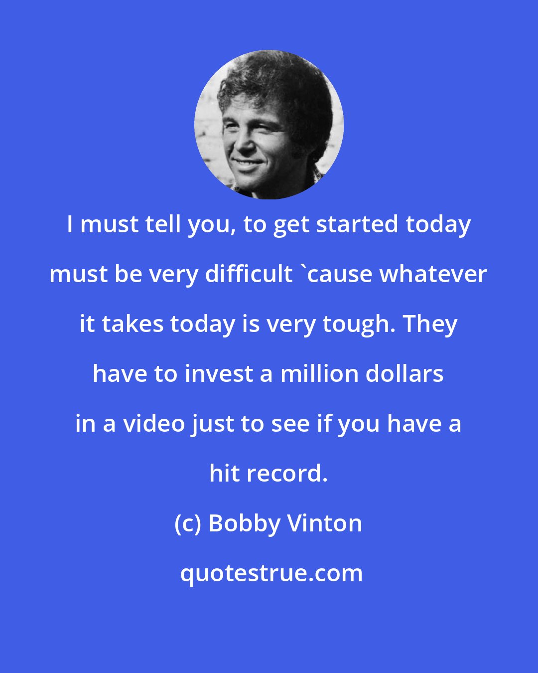 Bobby Vinton: I must tell you, to get started today must be very difficult 'cause whatever it takes today is very tough. They have to invest a million dollars in a video just to see if you have a hit record.