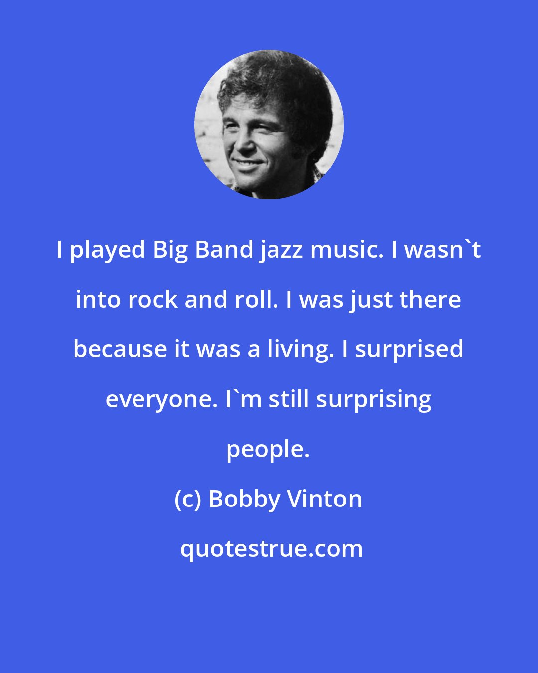 Bobby Vinton: I played Big Band jazz music. I wasn't into rock and roll. I was just there because it was a living. I surprised everyone. I'm still surprising people.