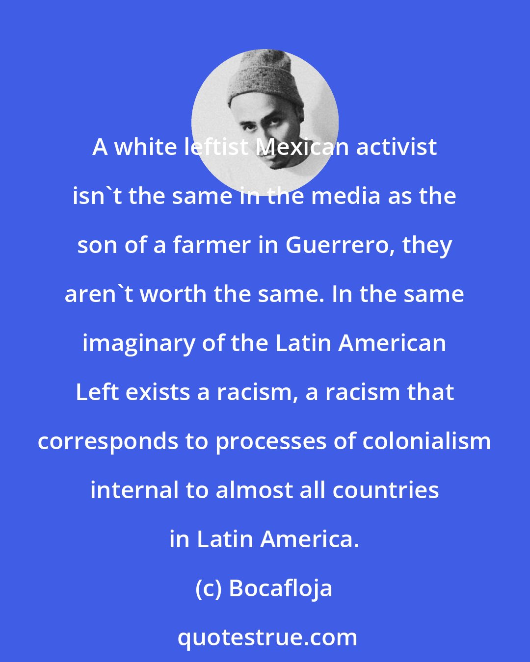 Bocafloja: A white leftist Mexican activist isn't the same in the media as the son of a farmer in Guerrero, they aren't worth the same. In the same imaginary of the Latin American Left exists a racism, a racism that corresponds to processes of colonialism internal to almost all countries in Latin America.