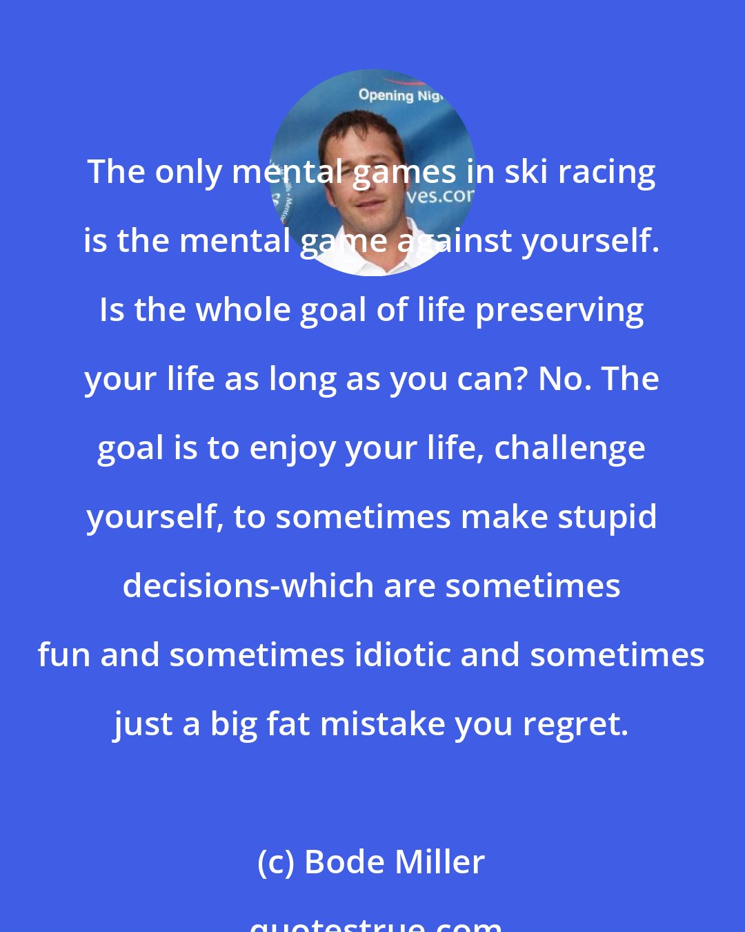 Bode Miller: The only mental games in ski racing is the mental game against yourself. Is the whole goal of life preserving your life as long as you can? No. The goal is to enjoy your life, challenge yourself, to sometimes make stupid decisions-which are sometimes fun and sometimes idiotic and sometimes just a big fat mistake you regret.