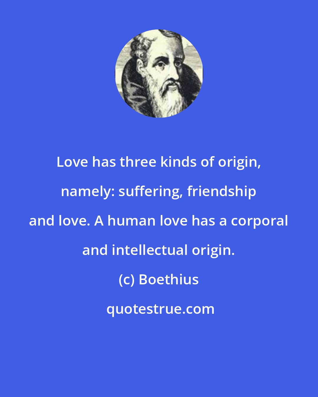 Boethius: Love has three kinds of origin, namely: suffering, friendship and love. A human love has a corporal and intellectual origin.