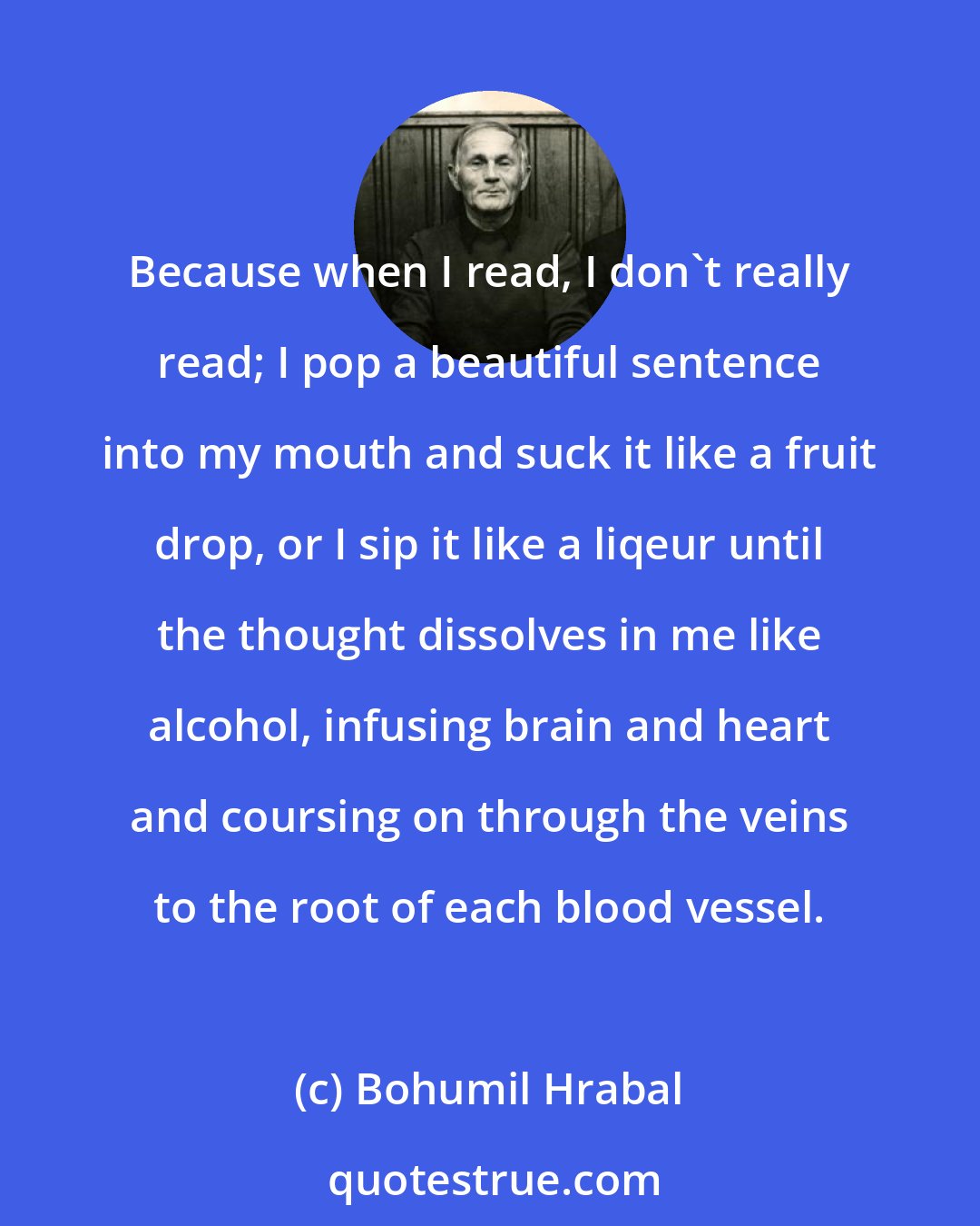 Bohumil Hrabal: Because when I read, I don't really read; I pop a beautiful sentence into my mouth and suck it like a fruit drop, or I sip it like a liqeur until the thought dissolves in me like alcohol, infusing brain and heart and coursing on through the veins to the root of each blood vessel.