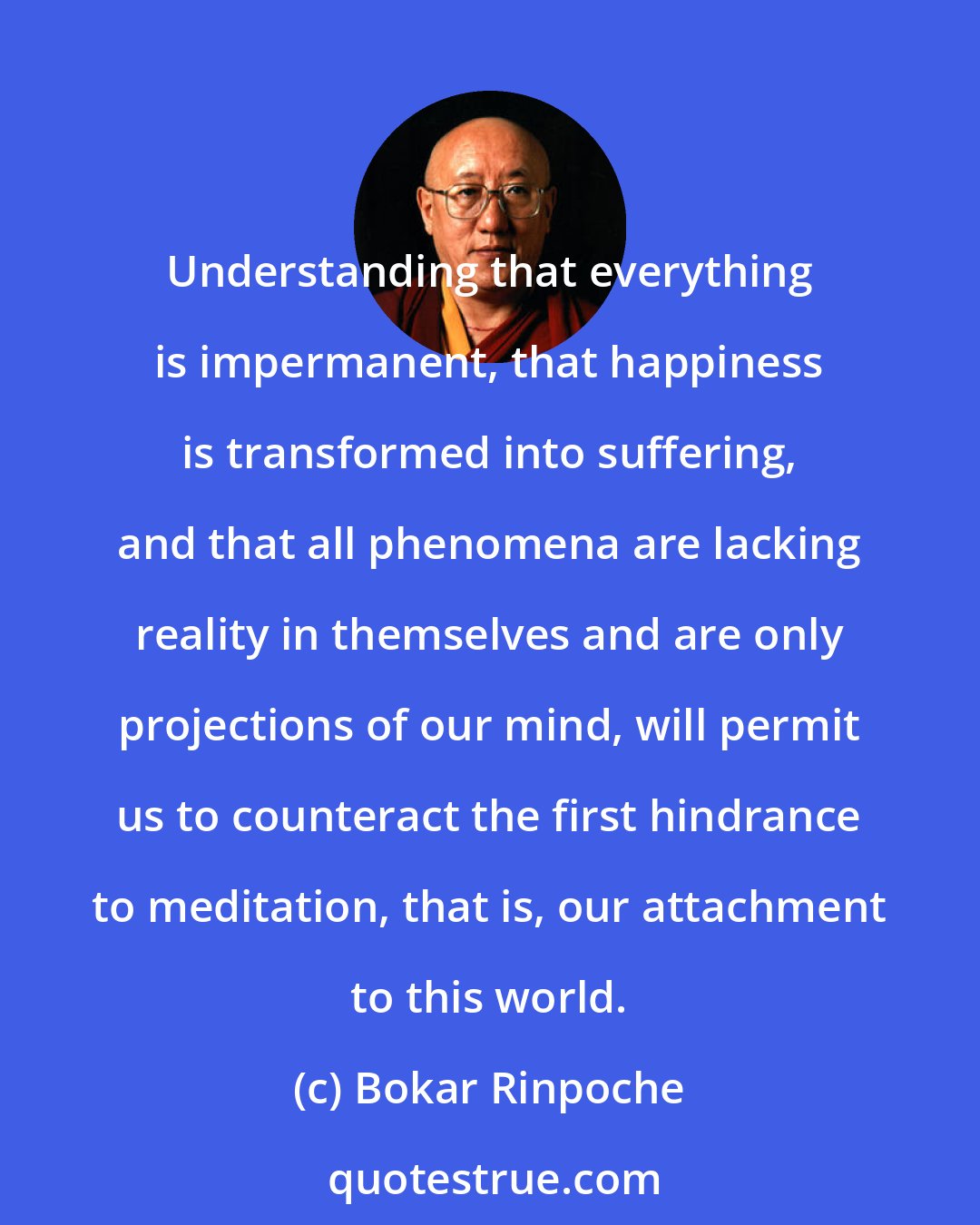 Bokar Rinpoche: Understanding that everything is impermanent, that happiness is transformed into suffering, and that all phenomena are lacking reality in themselves and are only projections of our mind, will permit us to counteract the first hindrance to meditation, that is, our attachment to this world.