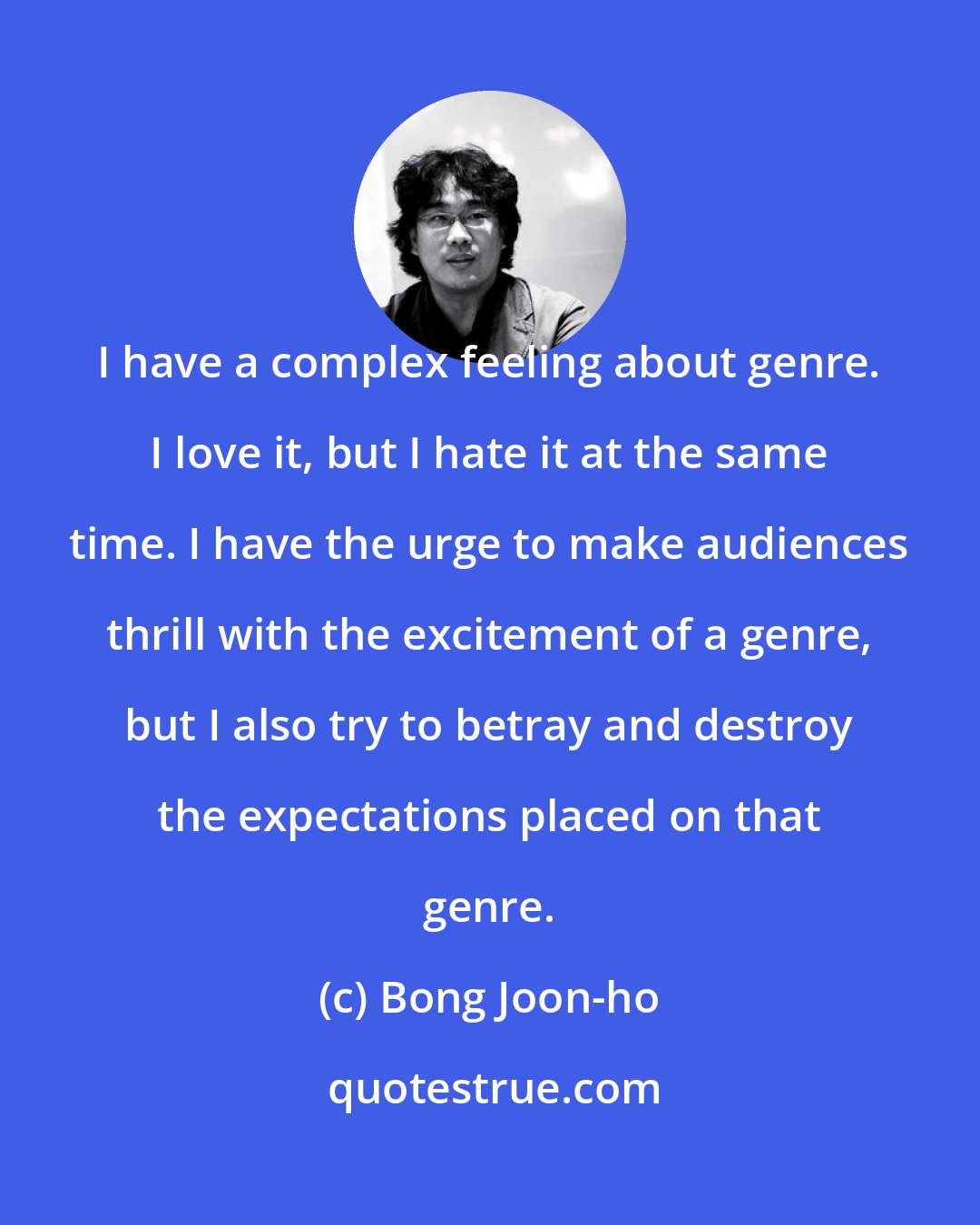 Bong Joon-ho: I have a complex feeling about genre. I love it, but I hate it at the same time. I have the urge to make audiences thrill with the excitement of a genre, but I also try to betray and destroy the expectations placed on that genre.