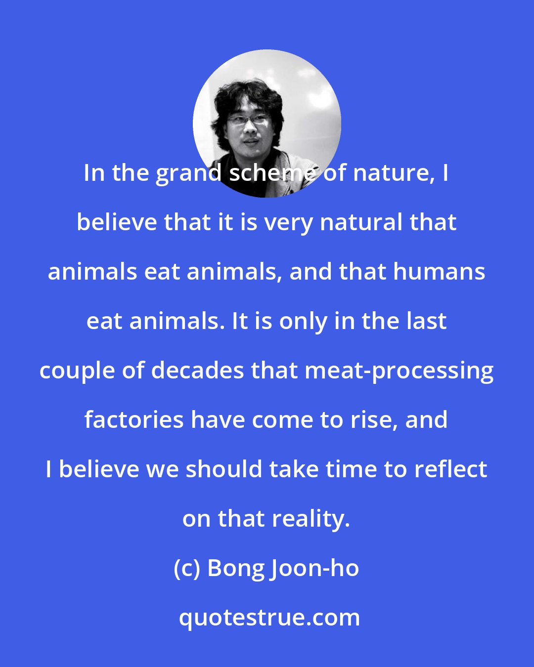 Bong Joon-ho: In the grand scheme of nature, I believe that it is very natural that animals eat animals, and that humans eat animals. It is only in the last couple of decades that meat-processing factories have come to rise, and I believe we should take time to reflect on that reality.