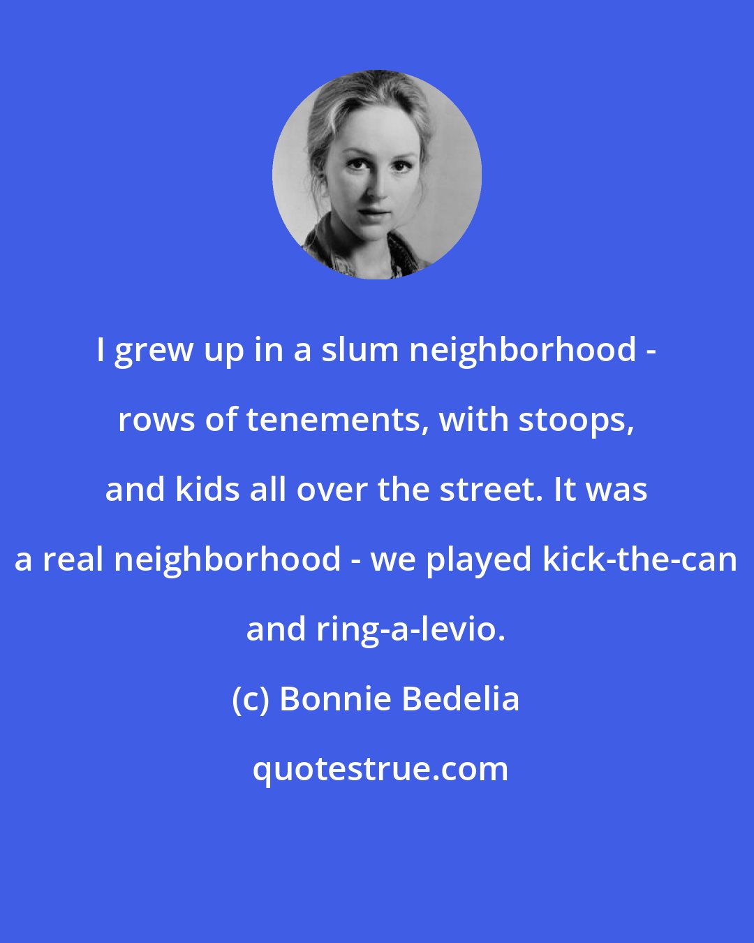 Bonnie Bedelia: I grew up in a slum neighborhood - rows of tenements, with stoops, and kids all over the street. It was a real neighborhood - we played kick-the-can and ring-a-levio.