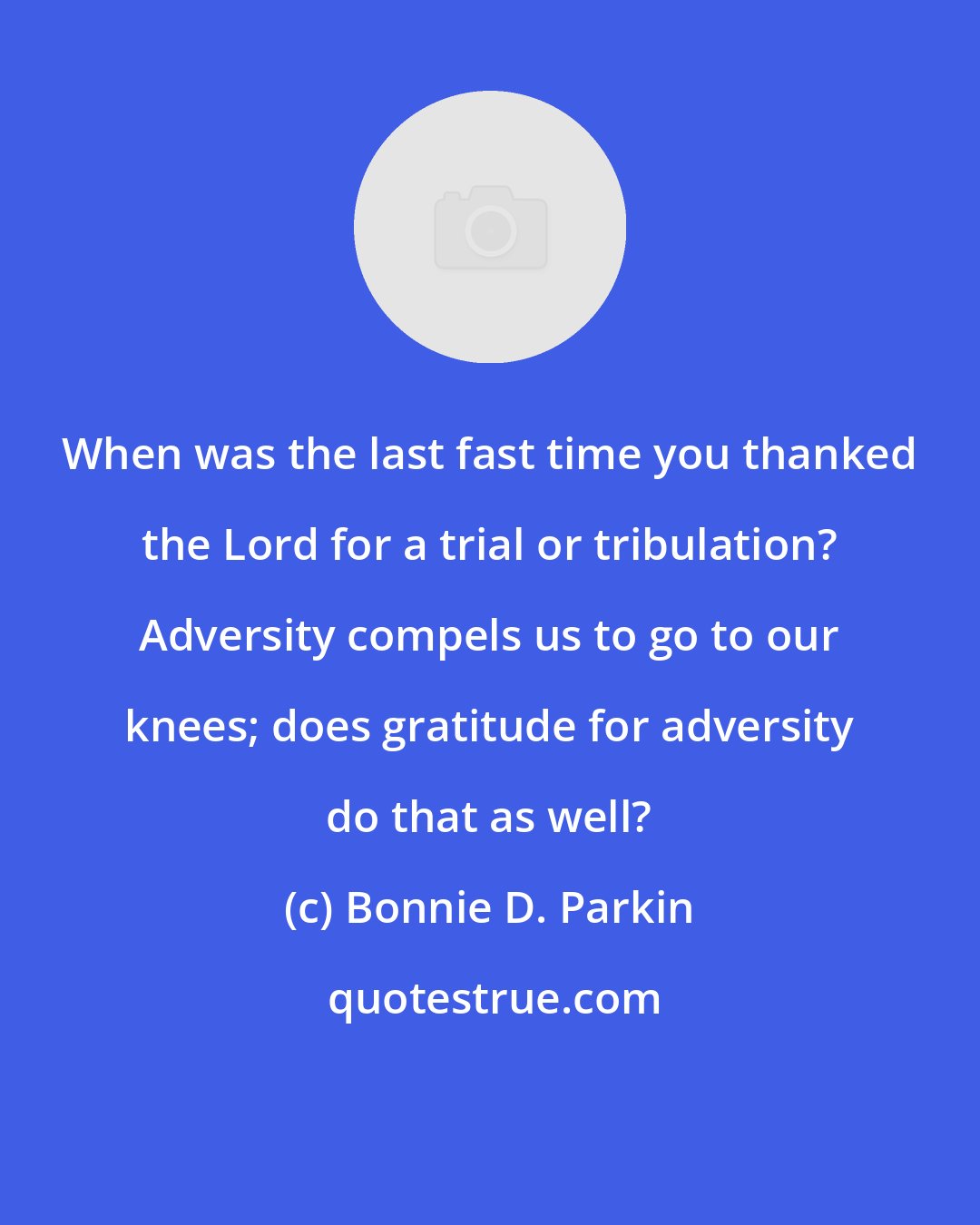 Bonnie D. Parkin: When was the last fast time you thanked the Lord for a trial or tribulation? Adversity compels us to go to our knees; does gratitude for adversity do that as well?