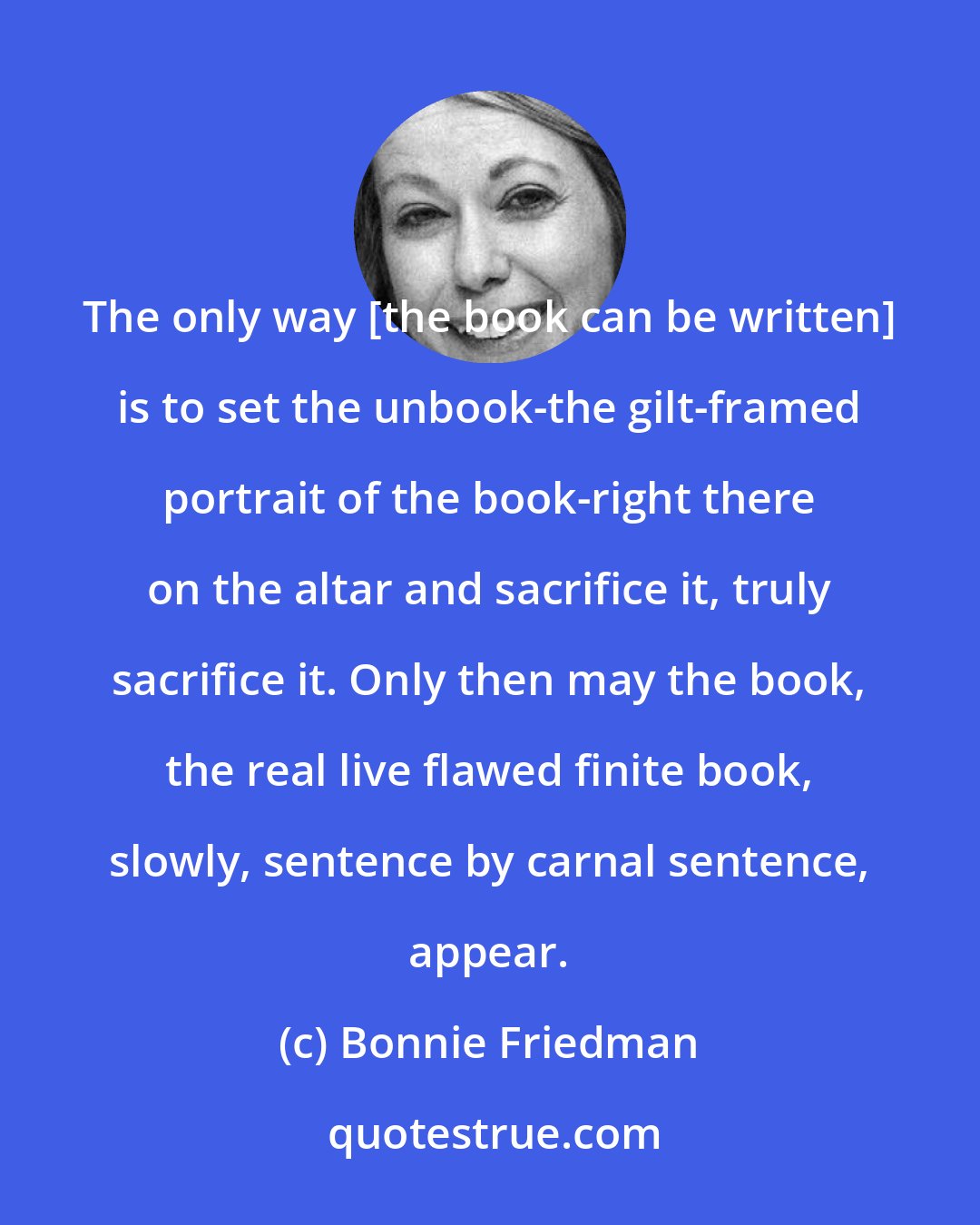 Bonnie Friedman: The only way [the book can be written] is to set the unbook-the gilt-framed portrait of the book-right there on the altar and sacrifice it, truly sacrifice it. Only then may the book, the real live flawed finite book, slowly, sentence by carnal sentence, appear.