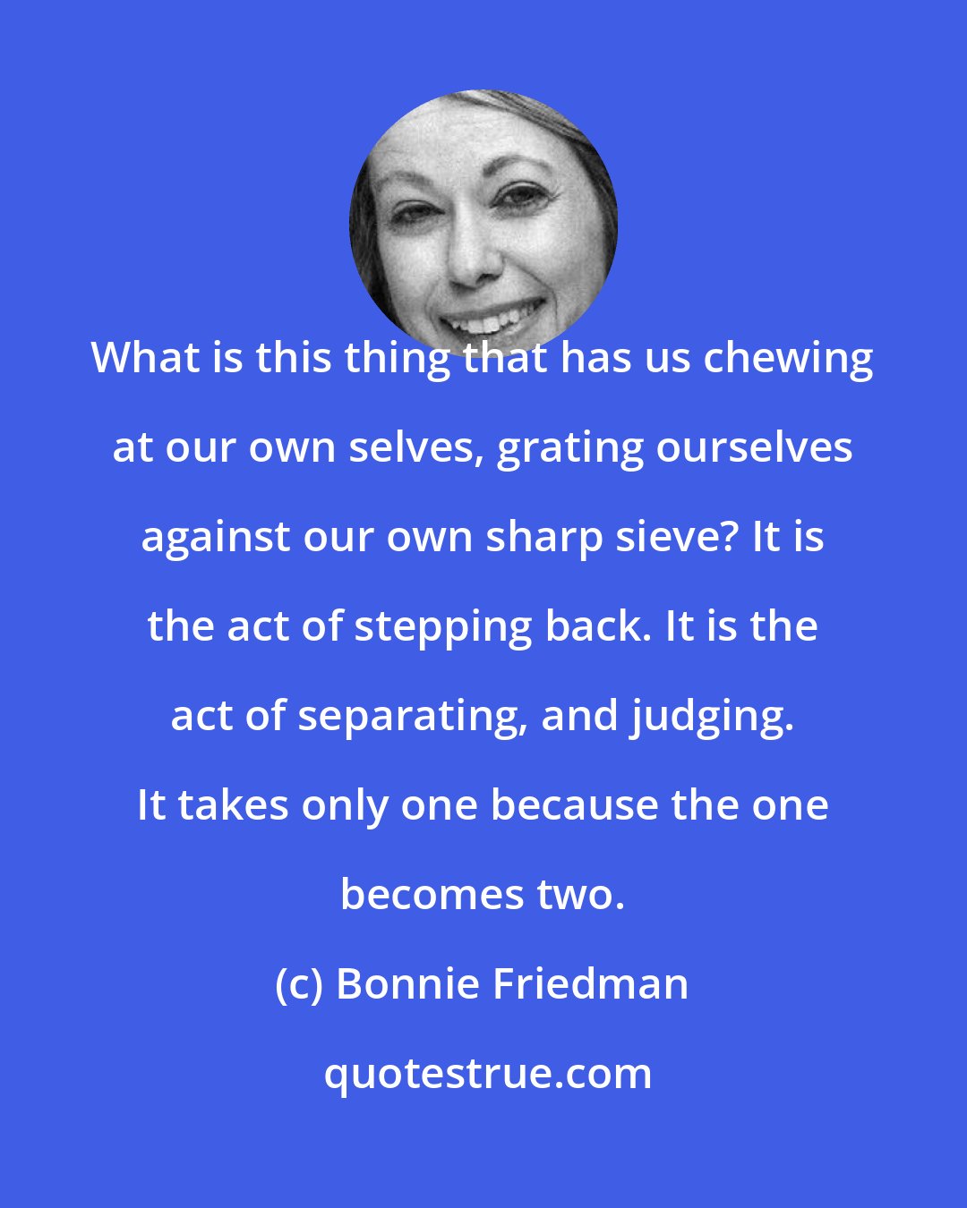 Bonnie Friedman: What is this thing that has us chewing at our own selves, grating ourselves against our own sharp sieve? It is the act of stepping back. It is the act of separating, and judging. It takes only one because the one becomes two.