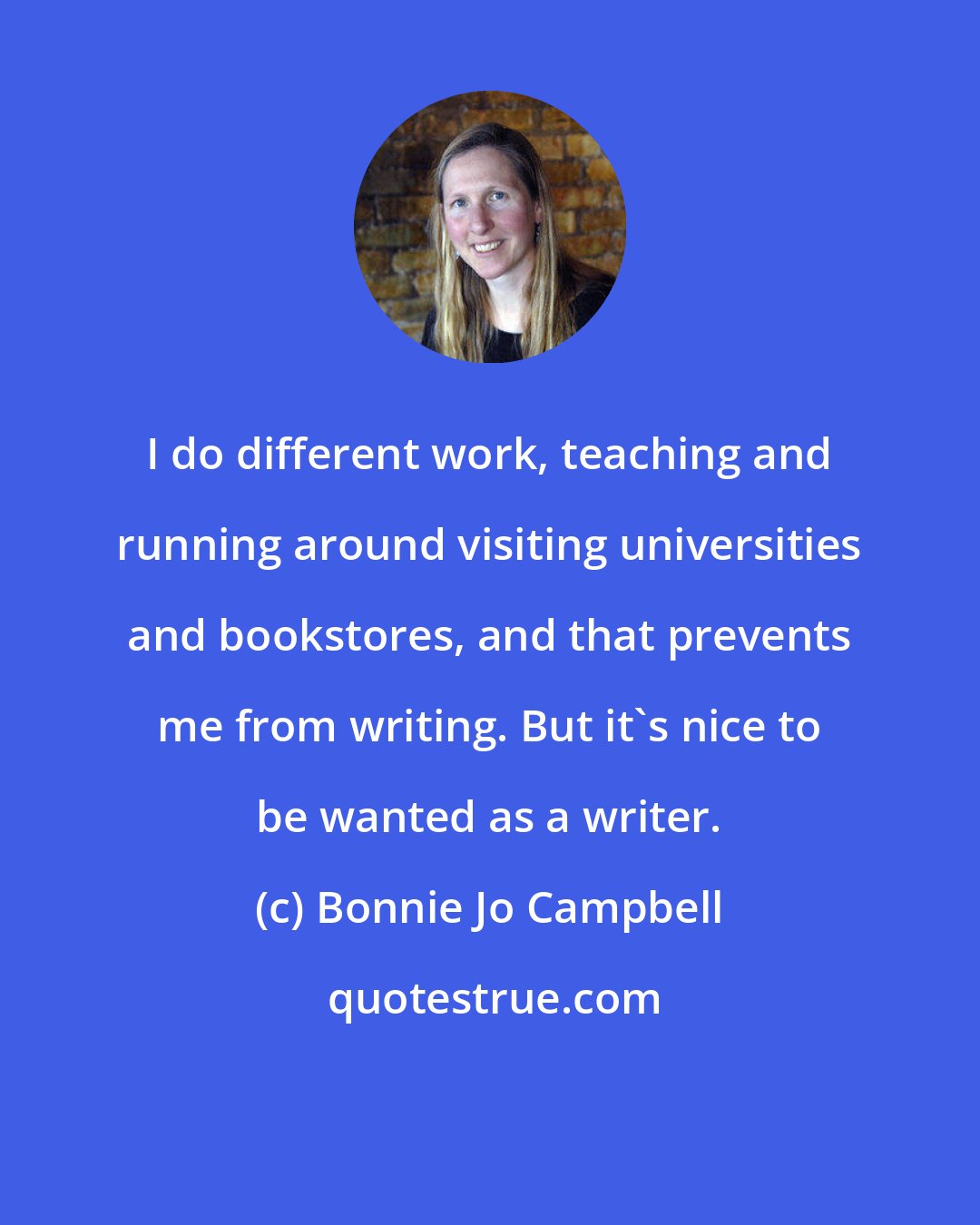 Bonnie Jo Campbell: I do different work, teaching and running around visiting universities and bookstores, and that prevents me from writing. But it's nice to be wanted as a writer.
