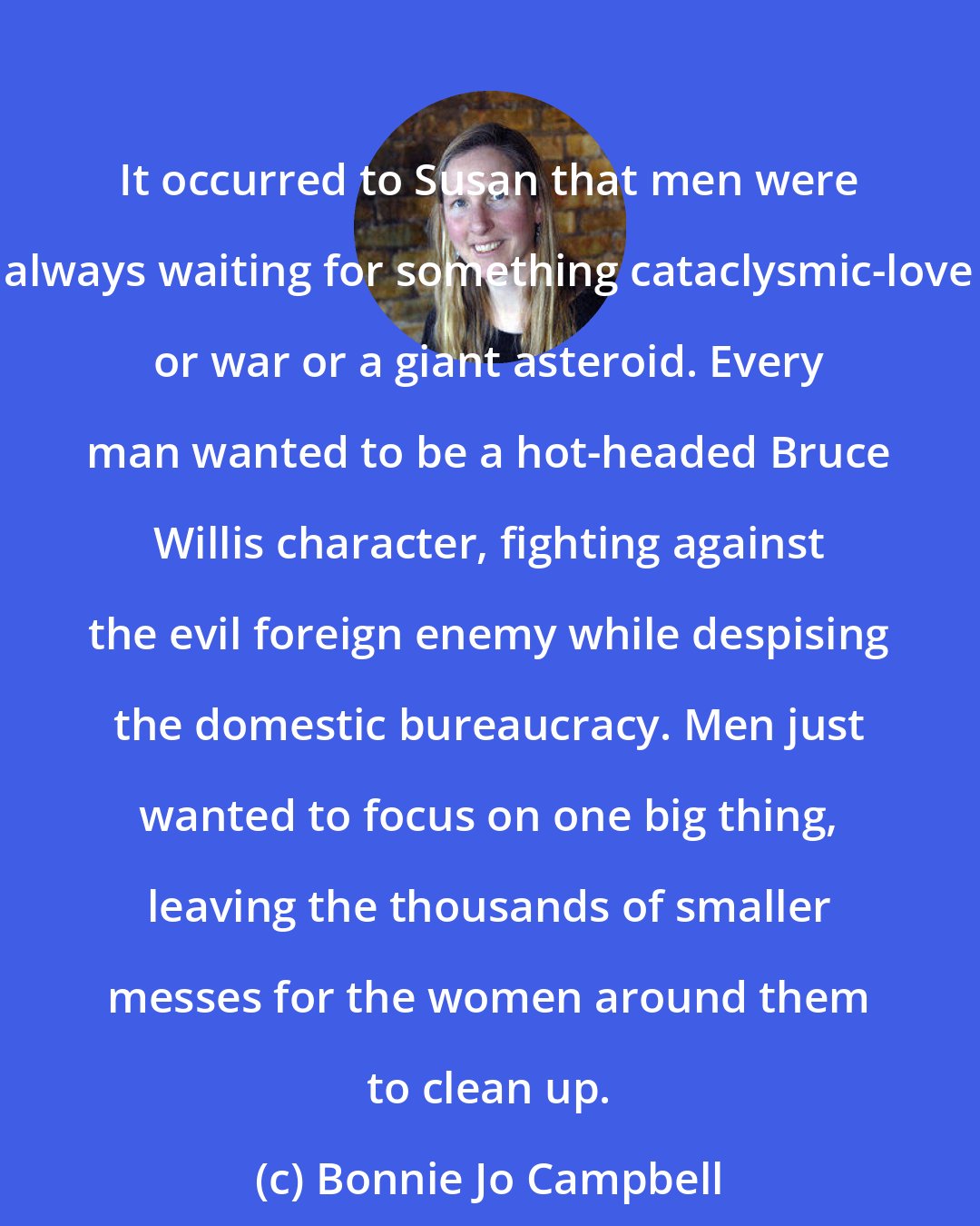 Bonnie Jo Campbell: It occurred to Susan that men were always waiting for something cataclysmic-love or war or a giant asteroid. Every man wanted to be a hot-headed Bruce Willis character, fighting against the evil foreign enemy while despising the domestic bureaucracy. Men just wanted to focus on one big thing, leaving the thousands of smaller messes for the women around them to clean up.