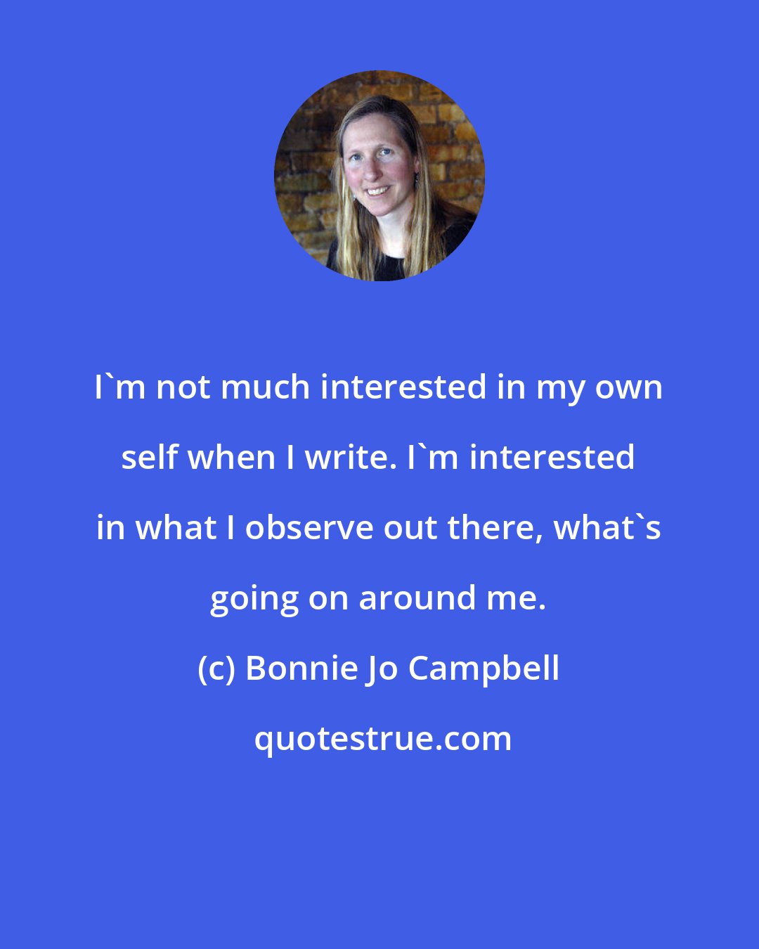 Bonnie Jo Campbell: I'm not much interested in my own self when I write. I'm interested in what I observe out there, what's going on around me.