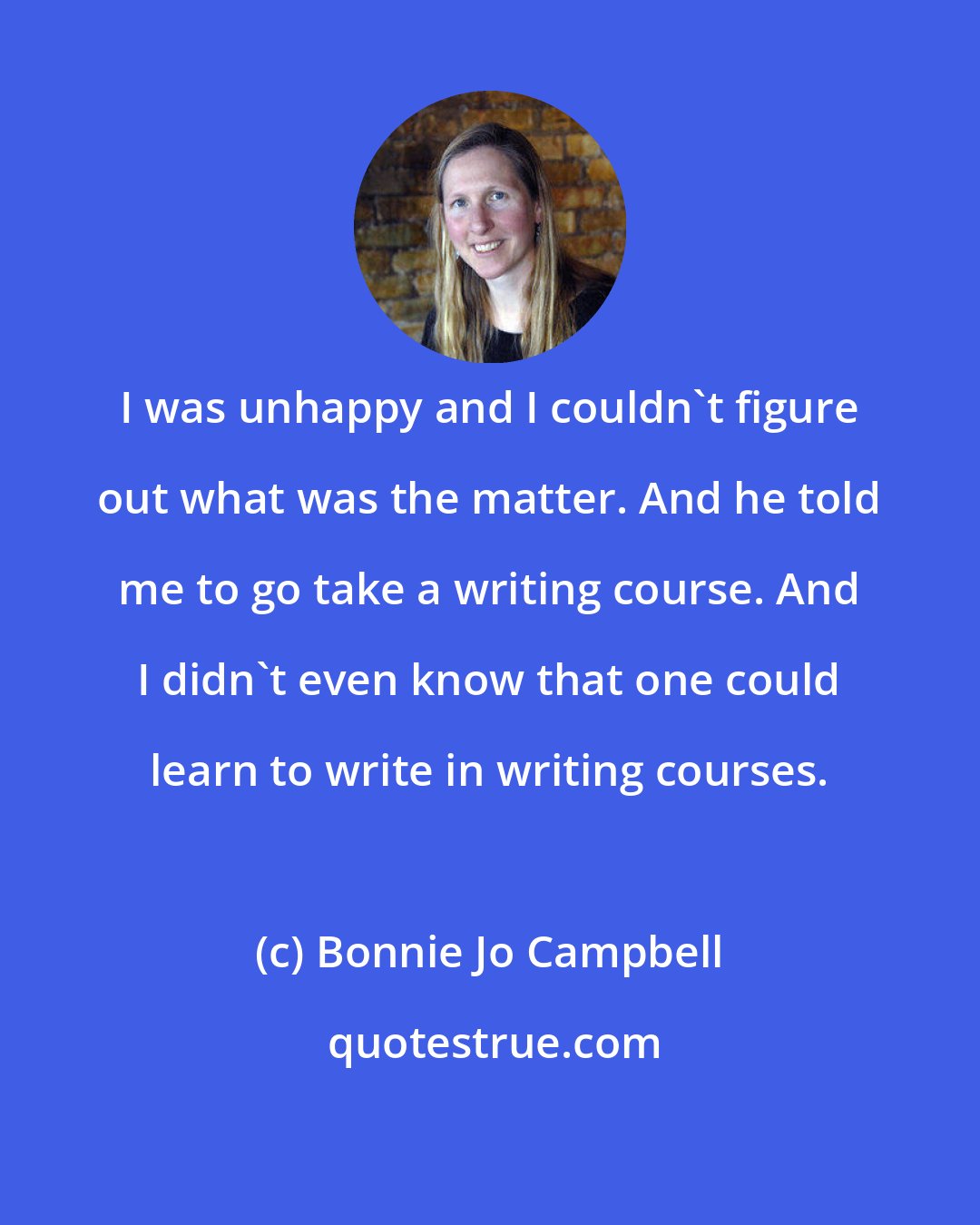 Bonnie Jo Campbell: I was unhappy and I couldn't figure out what was the matter. And he told me to go take a writing course. And I didn't even know that one could learn to write in writing courses.