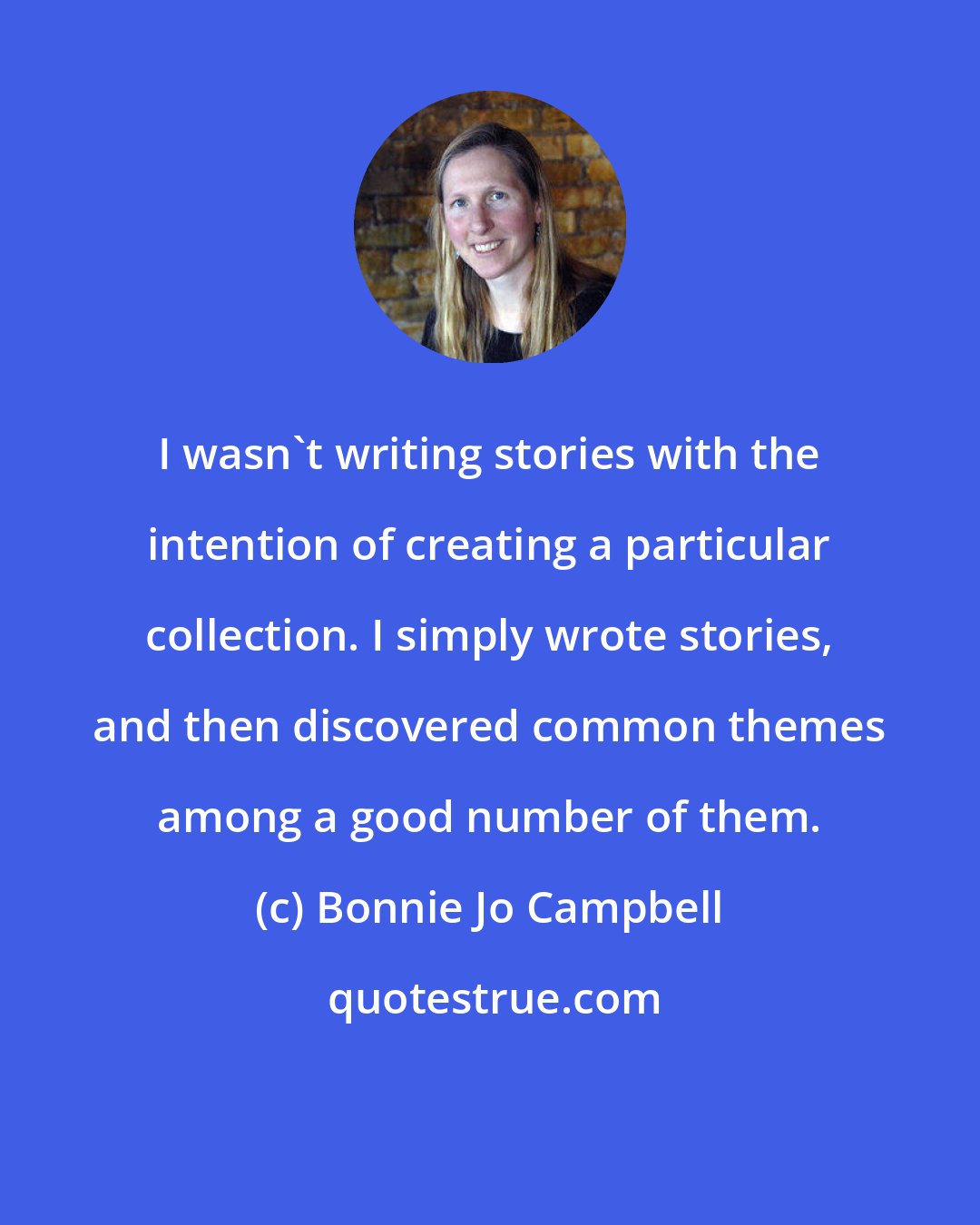 Bonnie Jo Campbell: I wasn't writing stories with the intention of creating a particular collection. I simply wrote stories, and then discovered common themes among a good number of them.