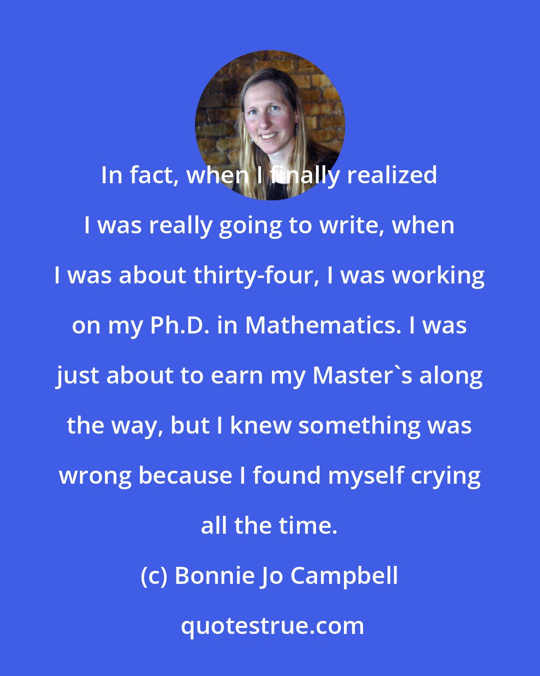 Bonnie Jo Campbell: In fact, when I finally realized I was really going to write, when I was about thirty-four, I was working on my Ph.D. in Mathematics. I was just about to earn my Master's along the way, but I knew something was wrong because I found myself crying all the time.