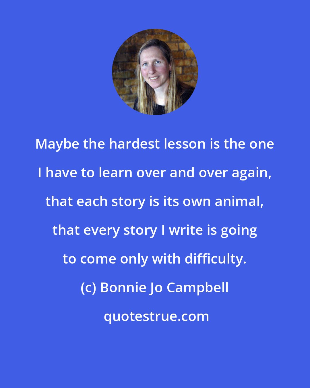 Bonnie Jo Campbell: Maybe the hardest lesson is the one I have to learn over and over again, that each story is its own animal, that every story I write is going to come only with difficulty.