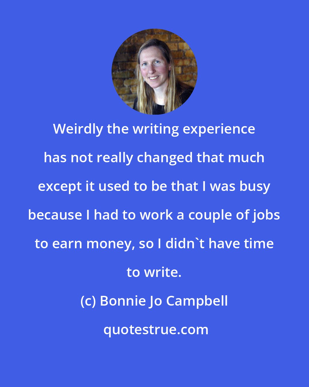 Bonnie Jo Campbell: Weirdly the writing experience has not really changed that much except it used to be that I was busy because I had to work a couple of jobs to earn money, so I didn't have time to write.