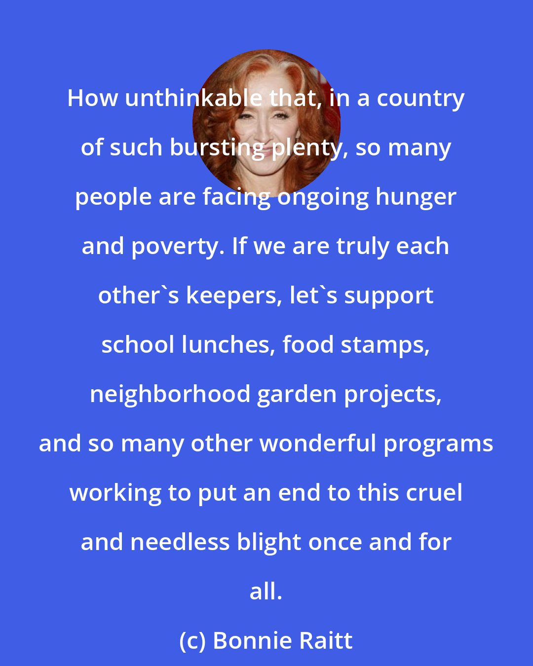 Bonnie Raitt: How unthinkable that, in a country of such bursting plenty, so many people are facing ongoing hunger and poverty. If we are truly each other's keepers, let's support school lunches, food stamps, neighborhood garden projects, and so many other wonderful programs working to put an end to this cruel and needless blight once and for all.