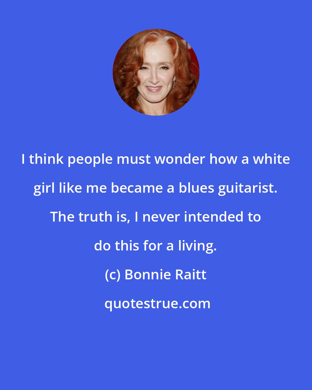 Bonnie Raitt: I think people must wonder how a white girl like me became a blues guitarist. The truth is, I never intended to do this for a living.