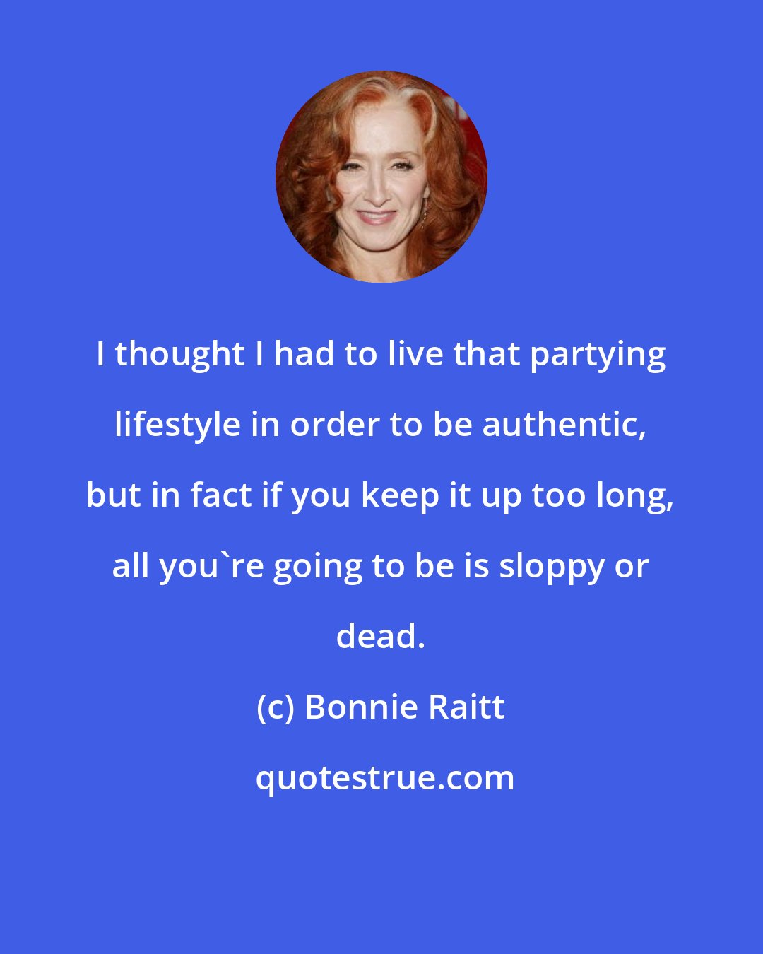 Bonnie Raitt: I thought I had to live that partying lifestyle in order to be authentic, but in fact if you keep it up too long, all you're going to be is sloppy or dead.