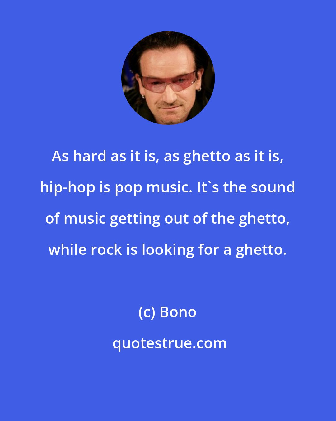 Bono: As hard as it is, as ghetto as it is, hip-hop is pop music. It's the sound of music getting out of the ghetto, while rock is looking for a ghetto.