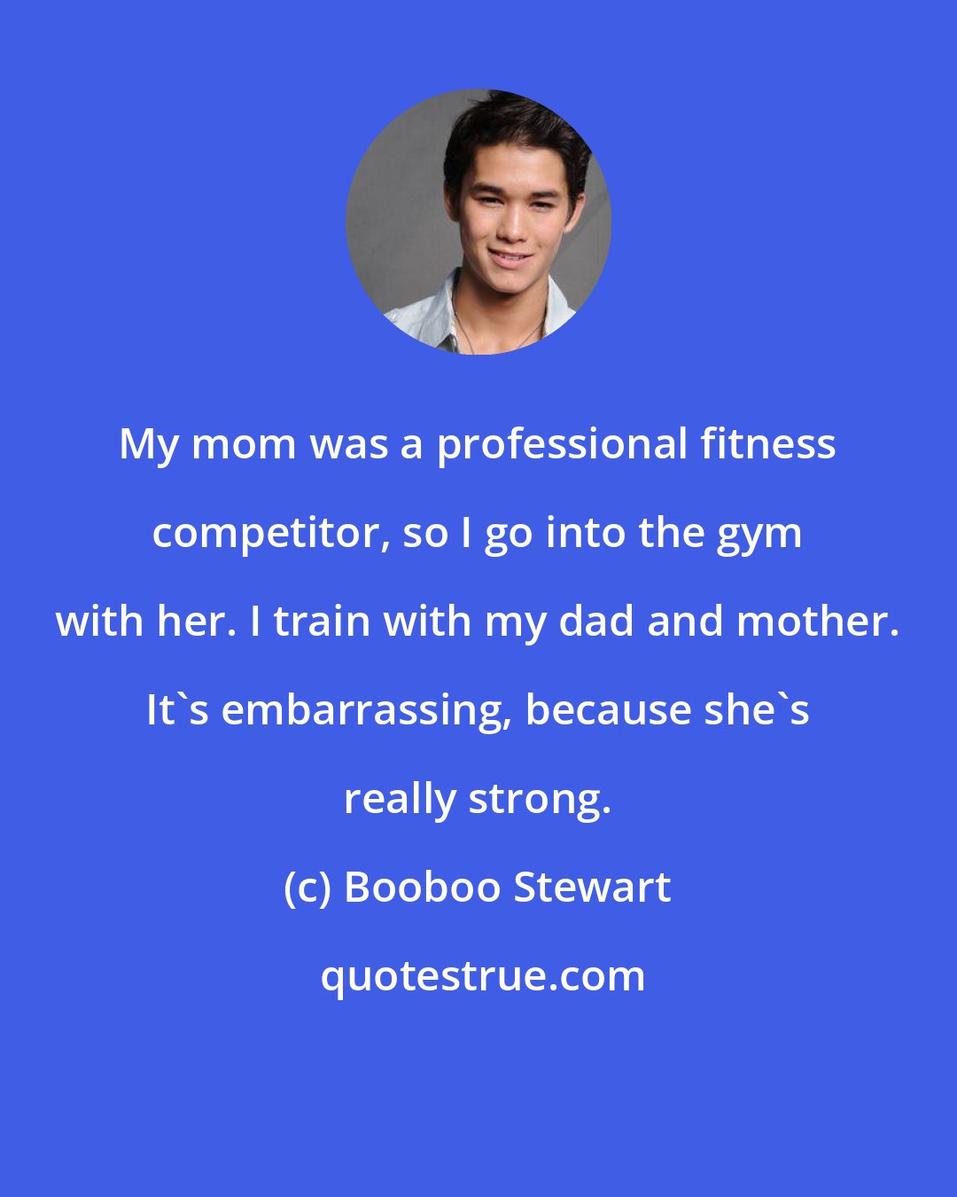 Booboo Stewart: My mom was a professional fitness competitor, so I go into the gym with her. I train with my dad and mother. It's embarrassing, because she's really strong.