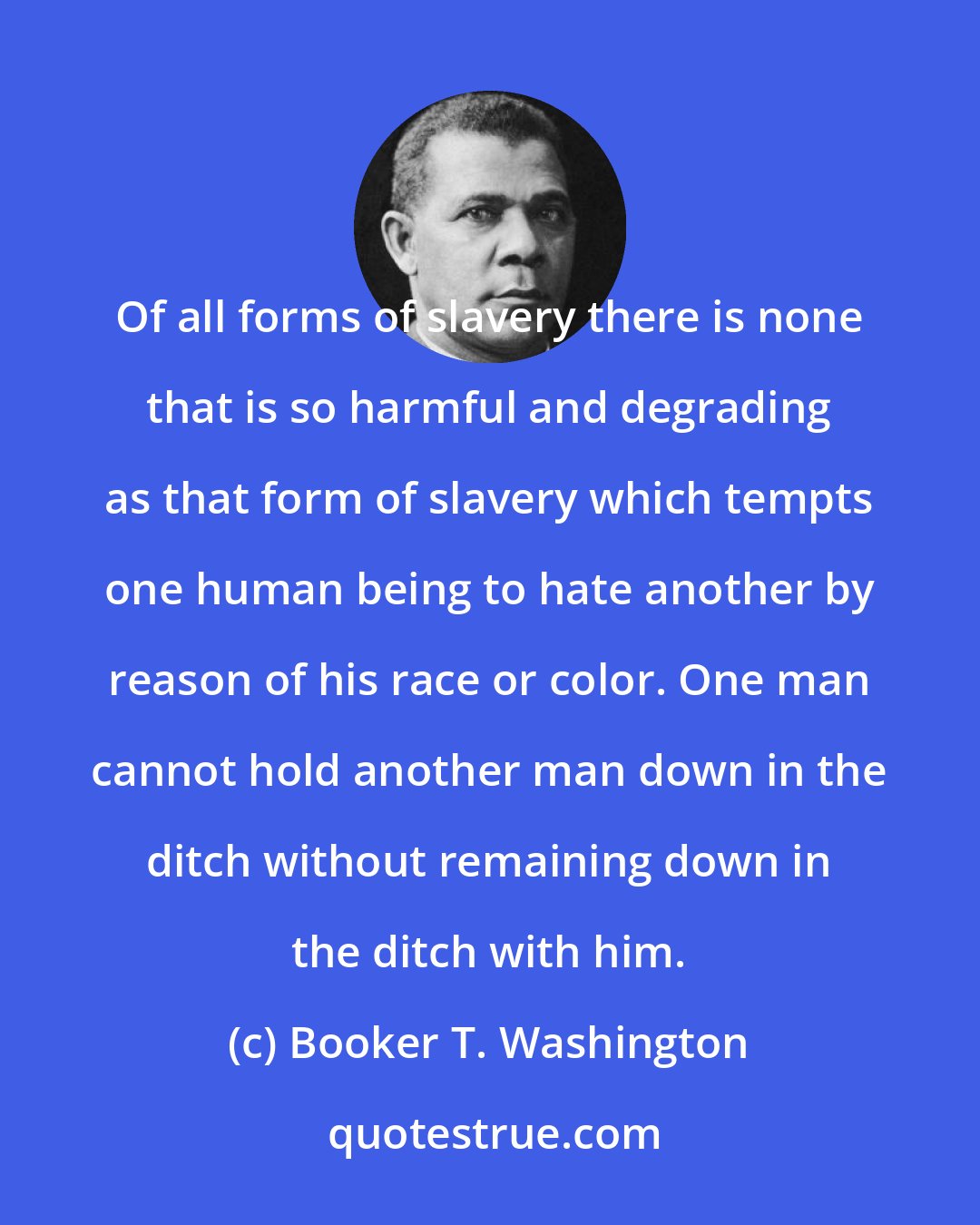 Booker T. Washington: Of all forms of slavery there is none that is so harmful and degrading as that form of slavery which tempts one human being to hate another by reason of his race or color. One man cannot hold another man down in the ditch without remaining down in the ditch with him.