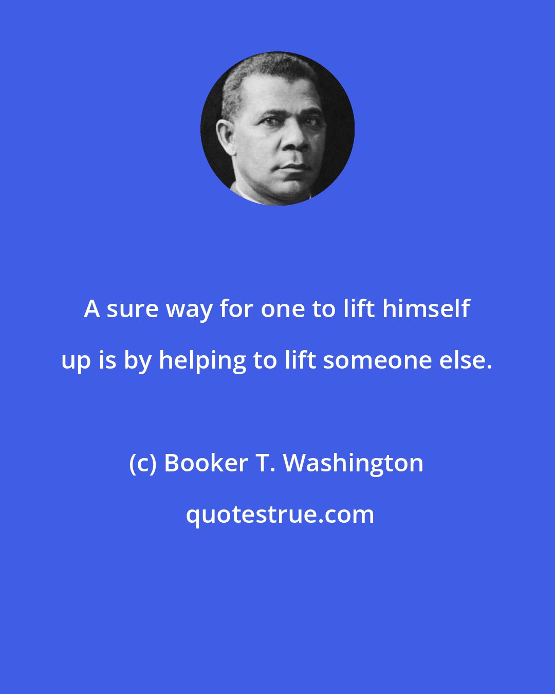 Booker T. Washington: A sure way for one to lift himself up is by helping to lift someone else.