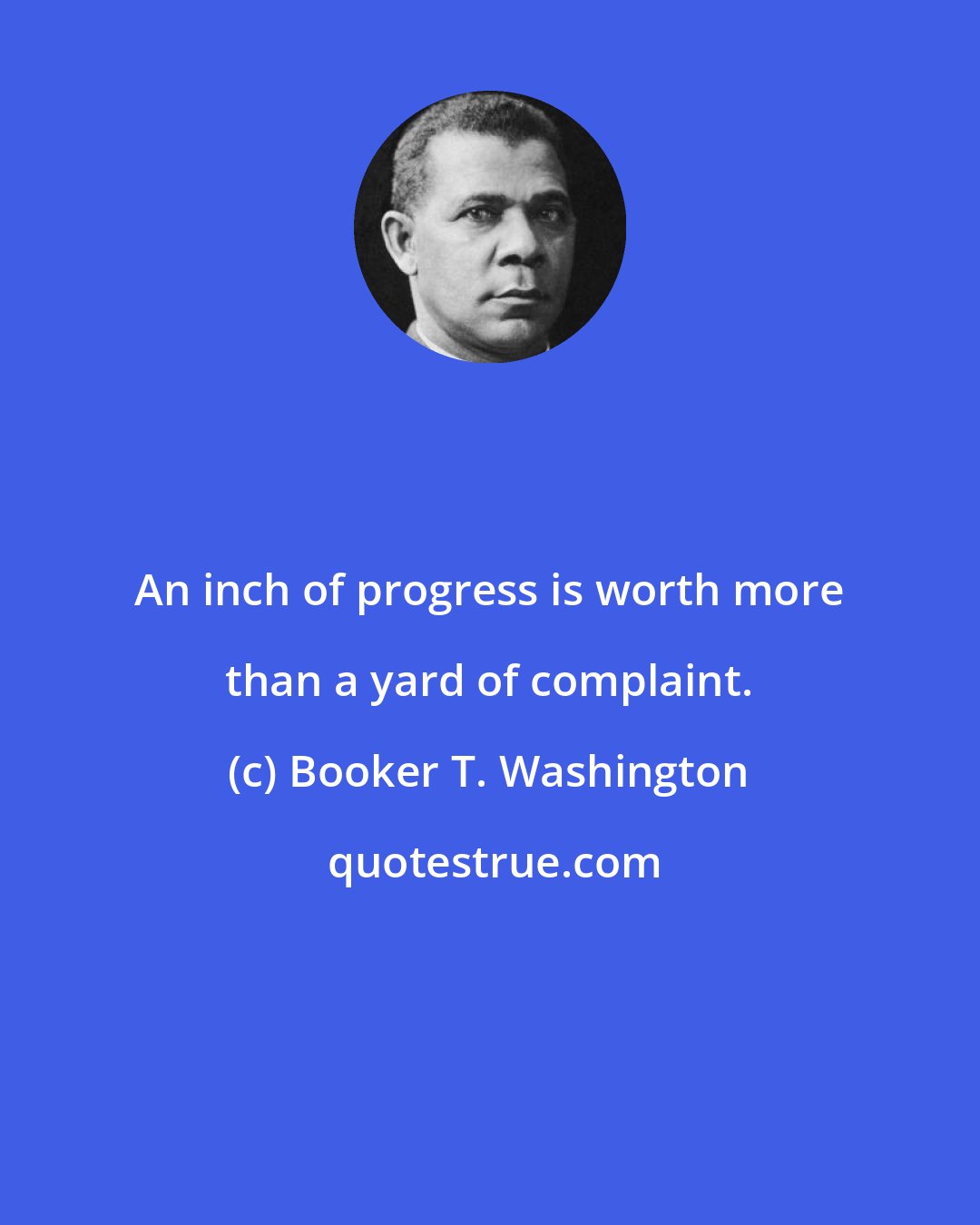 Booker T. Washington: An inch of progress is worth more than a yard of complaint.