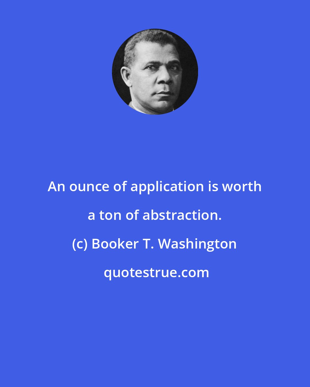 Booker T. Washington: An ounce of application is worth a ton of abstraction.