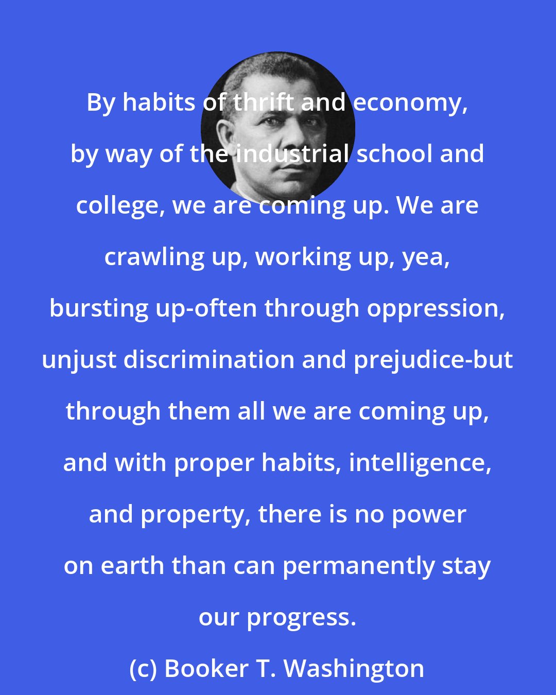 Booker T. Washington: By habits of thrift and economy, by way of the industrial school and college, we are coming up. We are crawling up, working up, yea, bursting up-often through oppression, unjust discrimination and prejudice-but through them all we are coming up, and with proper habits, intelligence, and property, there is no power on earth than can permanently stay our progress.