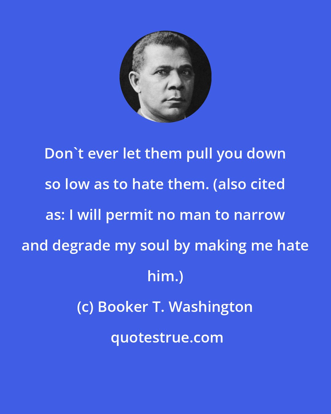 Booker T. Washington: Don't ever let them pull you down so low as to hate them. (also cited as: I will permit no man to narrow and degrade my soul by making me hate him.)