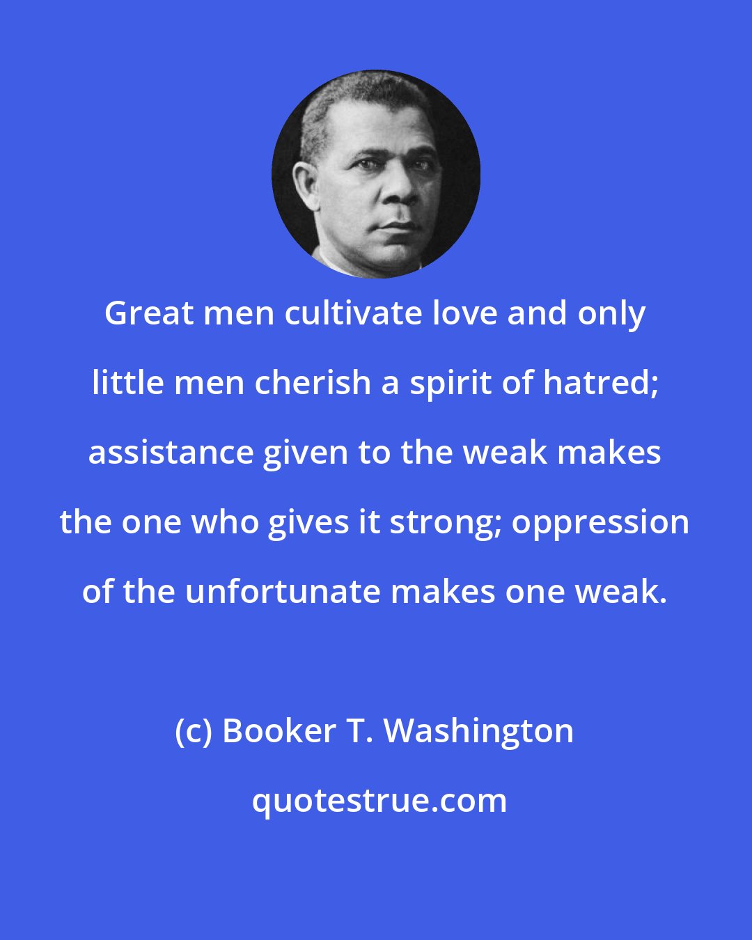 Booker T. Washington: Great men cultivate love and only little men cherish a spirit of hatred; assistance given to the weak makes the one who gives it strong; oppression of the unfortunate makes one weak.