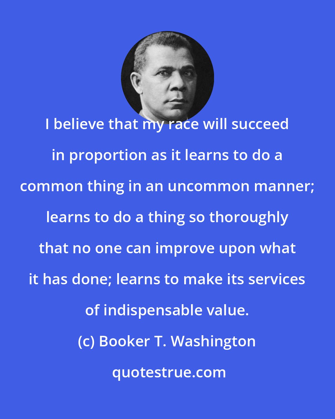 Booker T. Washington: I believe that my race will succeed in proportion as it learns to do a common thing in an uncommon manner; learns to do a thing so thoroughly that no one can improve upon what it has done; learns to make its services of indispensable value.