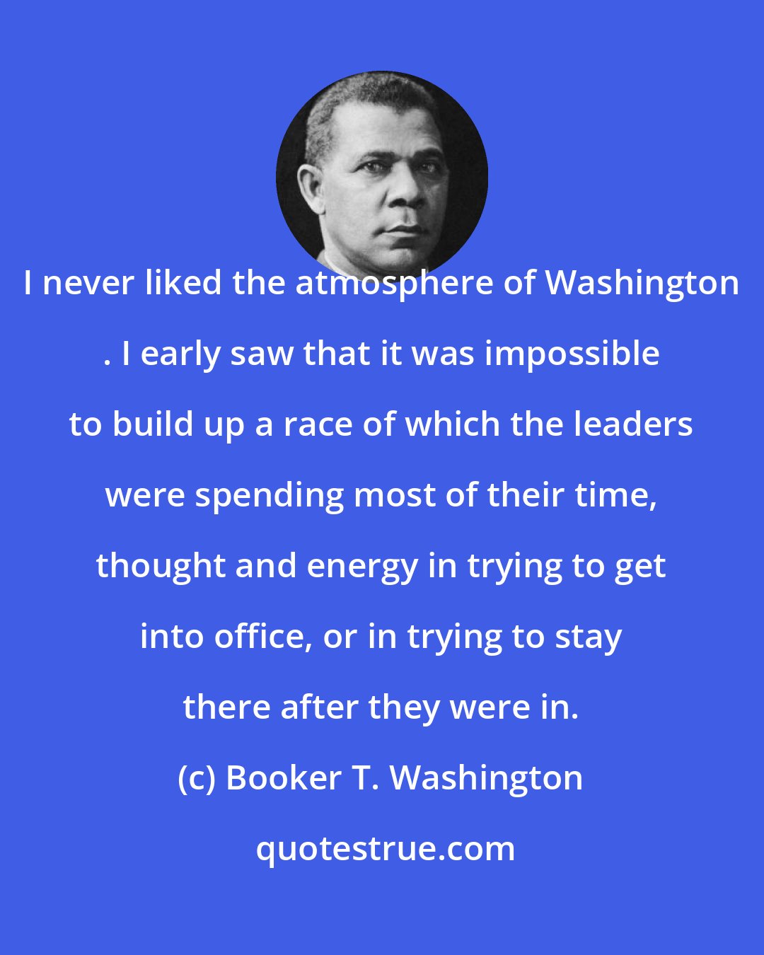 Booker T. Washington: I never liked the atmosphere of Washington . I early saw that it was impossible to build up a race of which the leaders were spending most of their time, thought and energy in trying to get into office, or in trying to stay there after they were in.