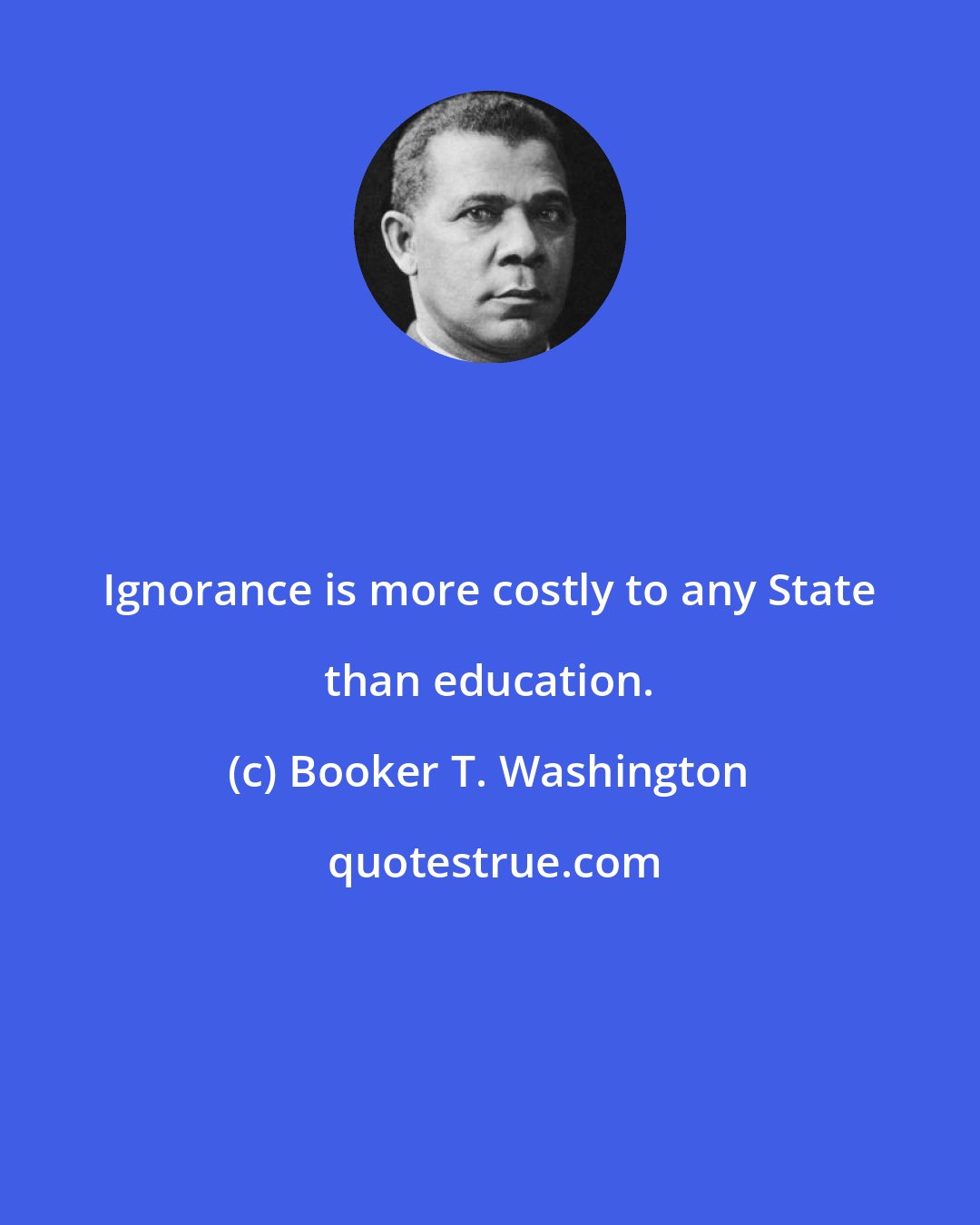 Booker T. Washington: Ignorance is more costly to any State than education.