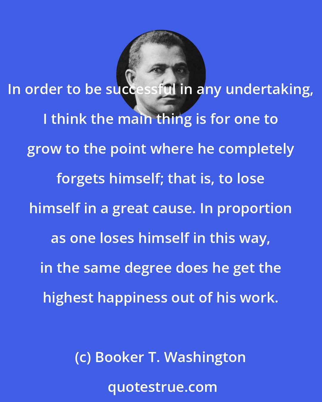 Booker T. Washington: In order to be successful in any undertaking, I think the main thing is for one to grow to the point where he completely forgets himself; that is, to lose himself in a great cause. In proportion as one loses himself in this way, in the same degree does he get the highest happiness out of his work.