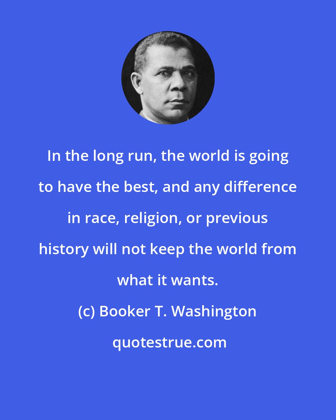 Booker T. Washington: In the long run, the world is going to have the best, and any difference in race, religion, or previous history will not keep the world from what it wants.