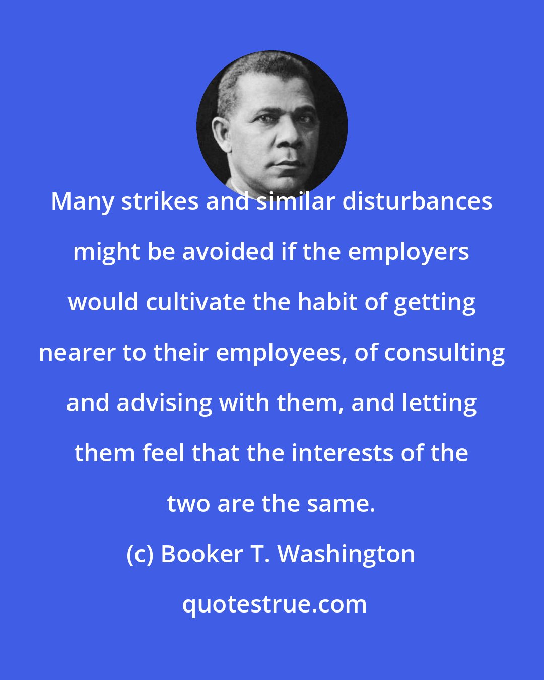 Booker T. Washington: Many strikes and similar disturbances might be avoided if the employers would cultivate the habit of getting nearer to their employees, of consulting and advising with them, and letting them feel that the interests of the two are the same.