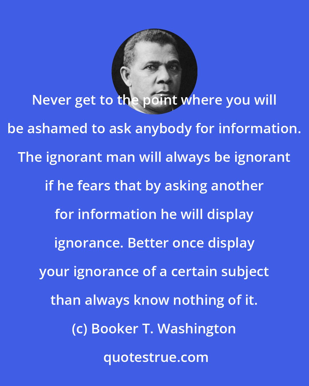 Booker T. Washington: Never get to the point where you will be ashamed to ask anybody for information. The ignorant man will always be ignorant if he fears that by asking another for information he will display ignorance. Better once display your ignorance of a certain subject than always know nothing of it.